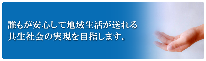 「誰もが安心して地域生活が送れる共生社会の実現を目指します。